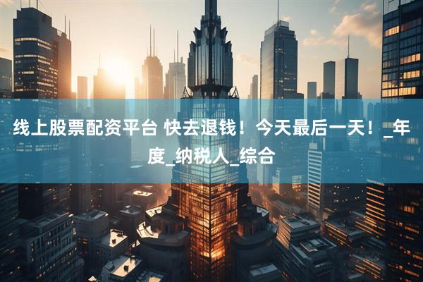 线上股票配资平台 快去退钱！今天最后一天！_年度_纳税人_综合