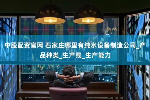 中股配资官网 石家庄哪里有纯水设备制造公司_产品种类_生产线_生产能力